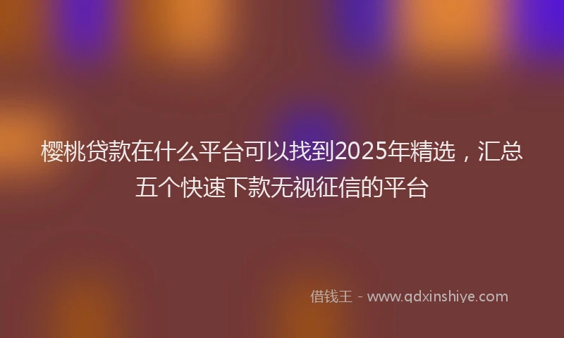 樱桃贷款在什么平台可以找到2025年精选，汇总五个快速下款无视征信的平台
