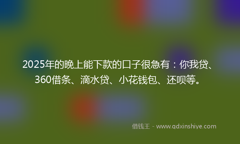 2025年的晚上能下款的口子很急有：你我贷、360借条、滴水贷、小花钱包、还呗等。
