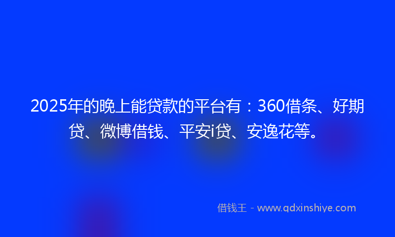 2025年的晚上能贷款的平台有：360借条、好期贷、微博借钱、平安i贷、安逸花等。