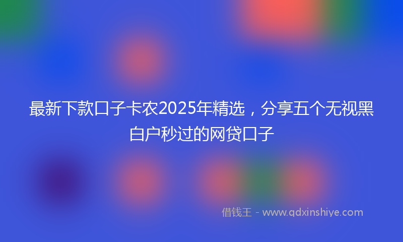 最新下款口子卡农2025年精选，分享五个无视黑白户秒过的网贷口子