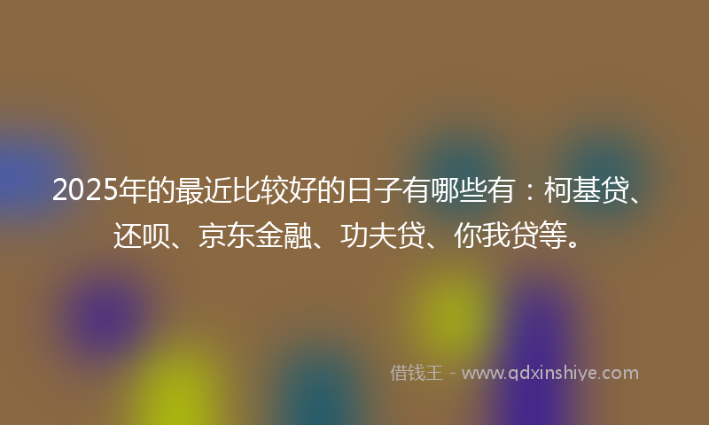 2025年的最近比较好的日子有哪些有：柯基贷、还呗、京东金融、功夫贷、你我贷等。