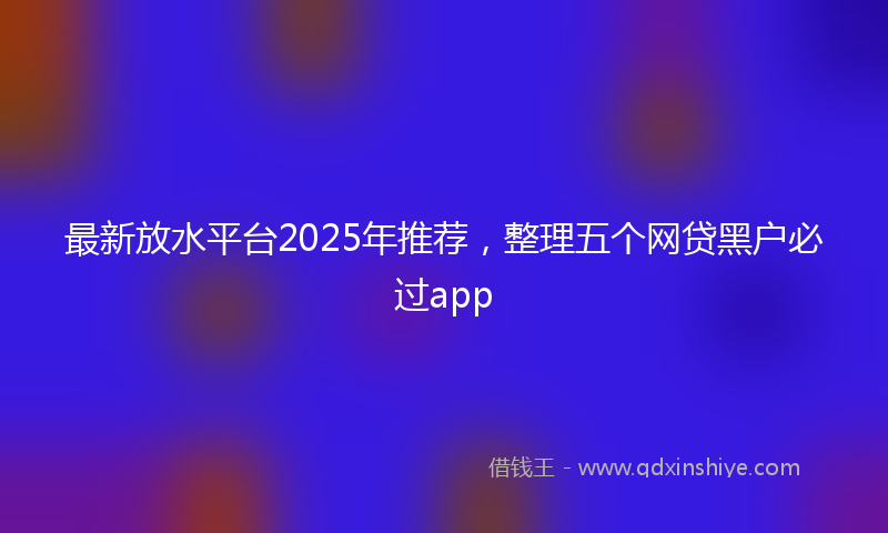 最新放水平台2025年推荐，整理五个网贷黑户必过app