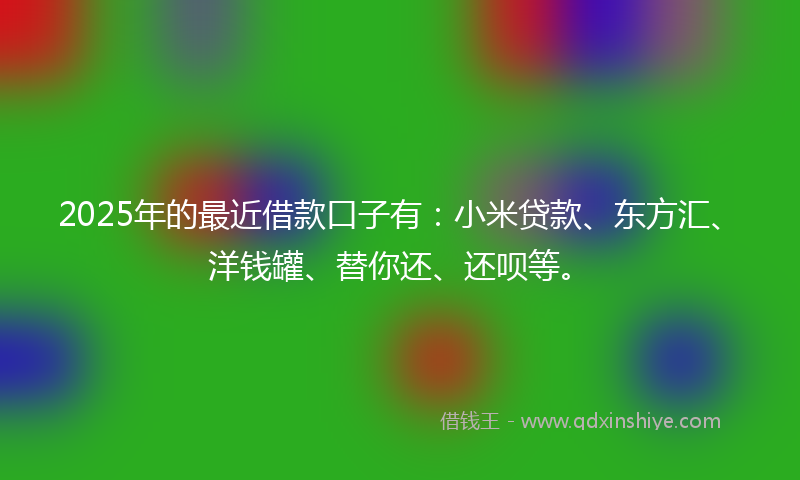 2025年的最近借款口子有：小米贷款、东方汇、洋钱罐、替你还、还呗等。