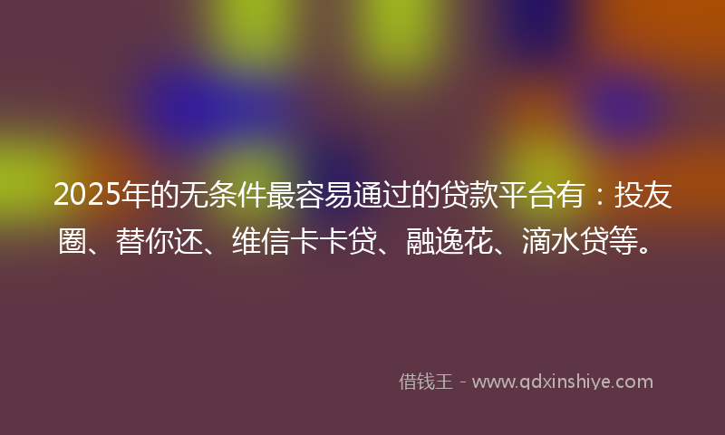 2025年的无条件最容易通过的贷款平台有：投友圈、替你还、维信卡卡贷、融逸花、滴水贷等。