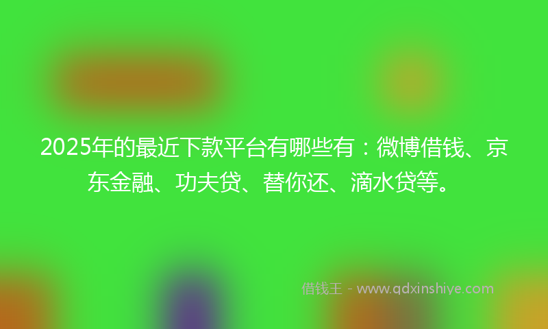 2025年的最近下款平台有哪些有：微博借钱、京东金融、功夫贷、替你还、滴水贷等。