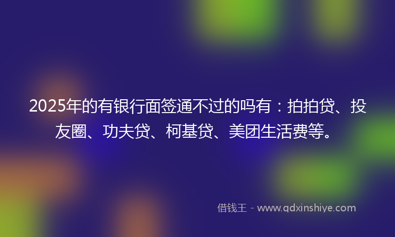 2025年的有银行面签通不过的吗有：拍拍贷、投友圈、功夫贷、柯基贷、美团生活费等。