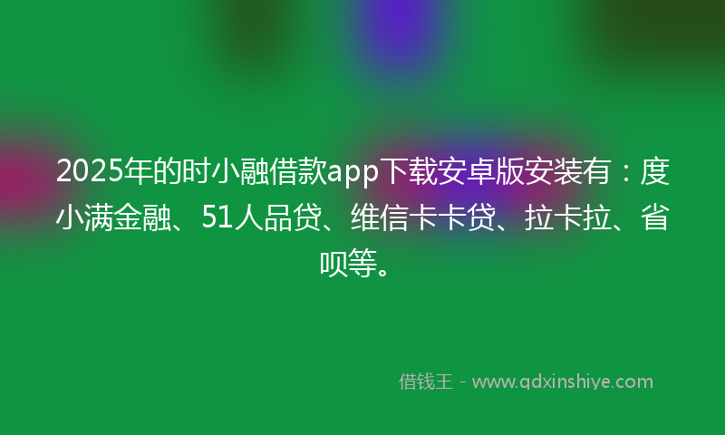 2025年的时小融借款app下载安卓版安装有：度小满金融、51人品贷、维信卡卡贷、拉卡拉、省呗等。