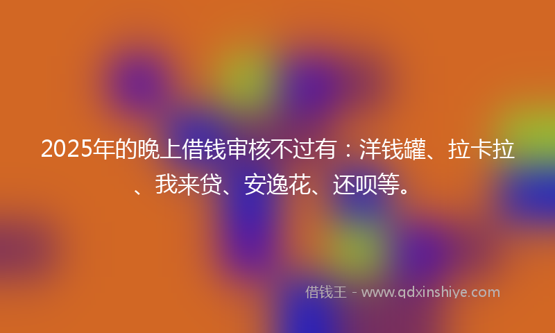 2025年的晚上借钱审核不过有：洋钱罐、拉卡拉、我来贷、安逸花、还呗等。