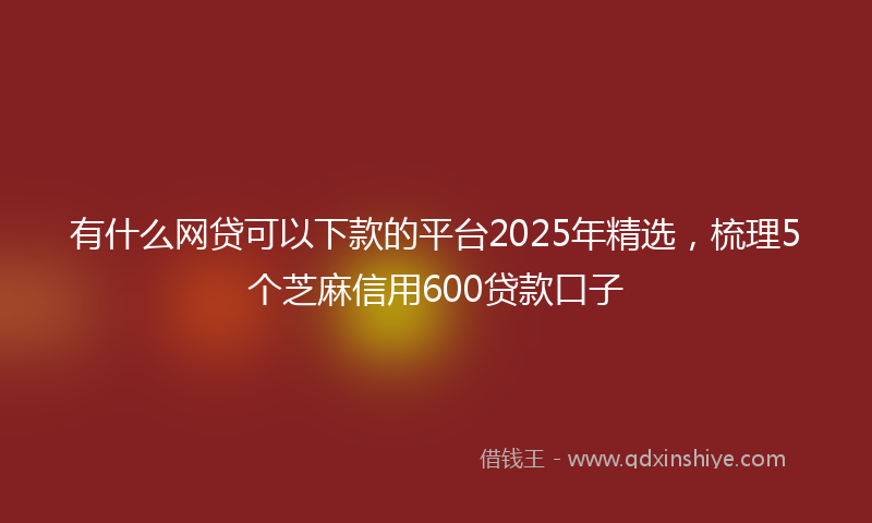 有什么网贷可以下款的平台2025年精选，梳理5个芝麻信用600贷款口子