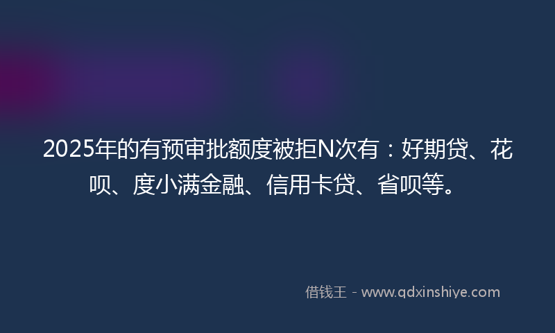 2025年的有预审批额度被拒N次有：好期贷、花呗、度小满金融、信用卡贷、省呗等。