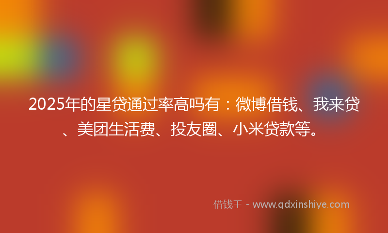 2025年的星贷通过率高吗有：微博借钱、我来贷、美团生活费、投友圈、小米贷款等。