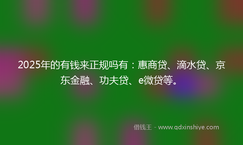 2025年的有钱来正规吗有：惠商贷、滴水贷、京东金融、功夫贷、e微贷等。