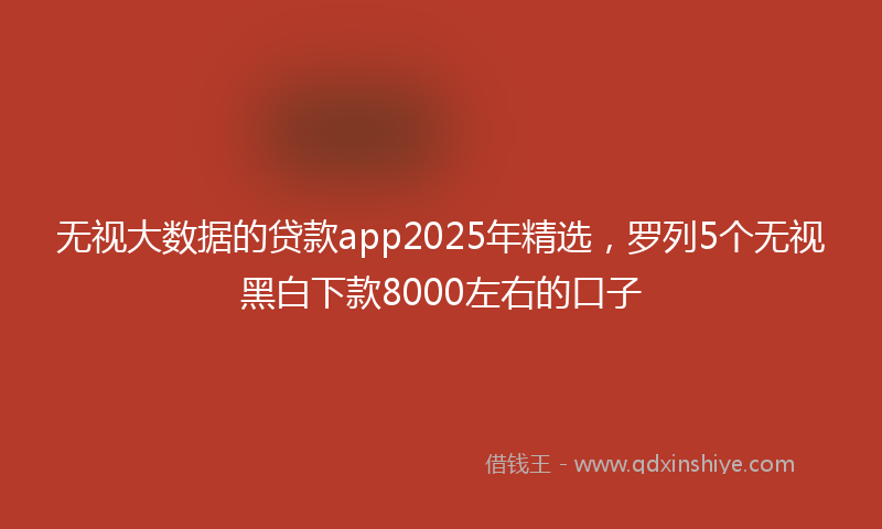 无视大数据的贷款app2025年精选，罗列5个无视黑白下款8000左右的口子