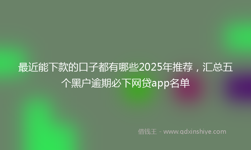 最近能下款的口子都有哪些2025年推荐，汇总五个黑户逾期必下网贷app名单