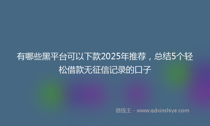 有哪些黑平台可以下款2025年推荐，总结5个轻松借款无征信记录的口子