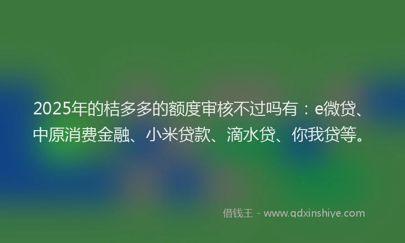 2025年的桔多多的额度审核不过吗有：e微贷、中原消费金融、小米贷款、滴水贷、你我贷等。