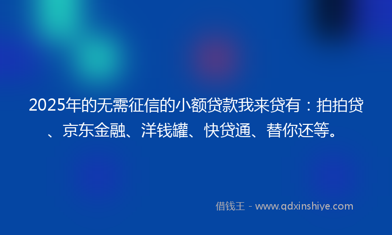 2025年的无需征信的小额贷款我来贷有：拍拍贷、京东金融、洋钱罐、快贷通、替你还等。