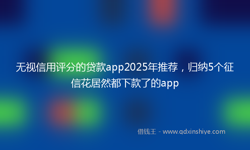 无视信用评分的贷款app2025年推荐，归纳5个征信花居然都下款了的app