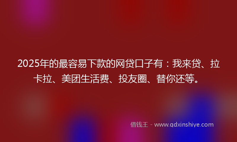 2025年的最容易下款的网贷口子有：我来贷、拉卡拉、美团生活费、投友圈、替你还等。
