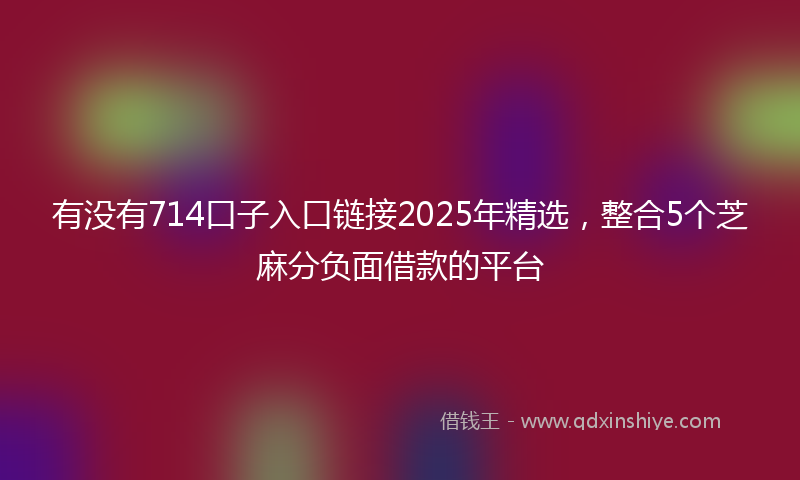 有没有714口子入口链接2025年精选，整合5个芝麻分负面借款的平台