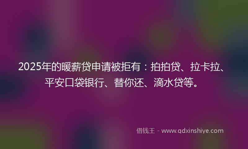 2025年的暖薪贷申请被拒有：拍拍贷、拉卡拉、平安口袋银行、替你还、滴水贷等。