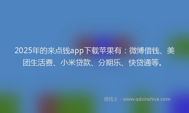 2025年的来点钱app下载苹果有：微博借钱、美团生活费、小米贷款、分期乐、快贷通等。