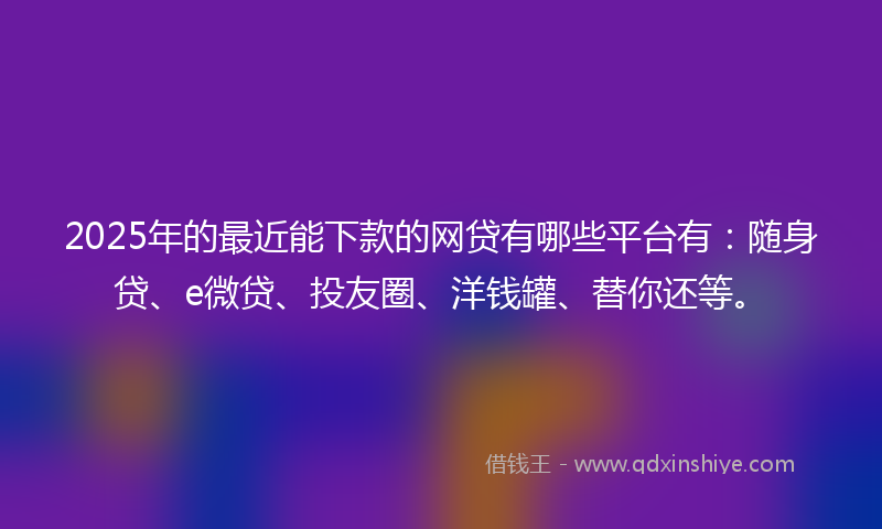 2025年的最近能下款的网贷有哪些平台有：随身贷、e微贷、投友圈、洋钱罐、替你还等。