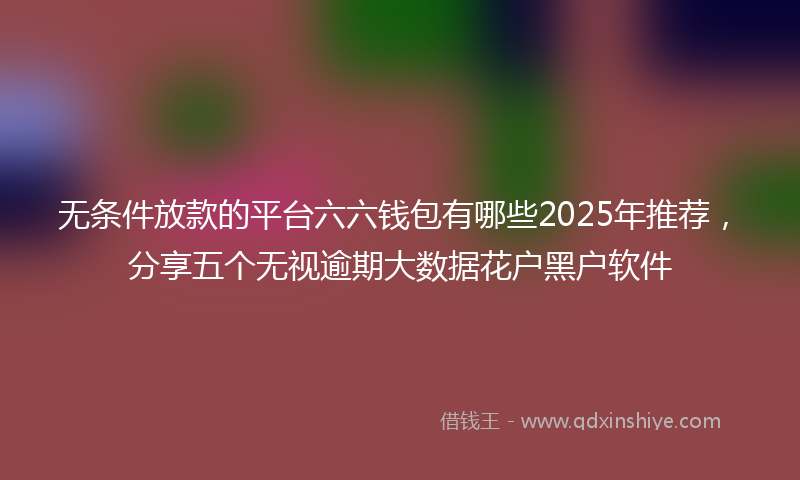 无条件放款的平台六六钱包有哪些2025年推荐，分享五个无视逾期大数据花户黑户软件