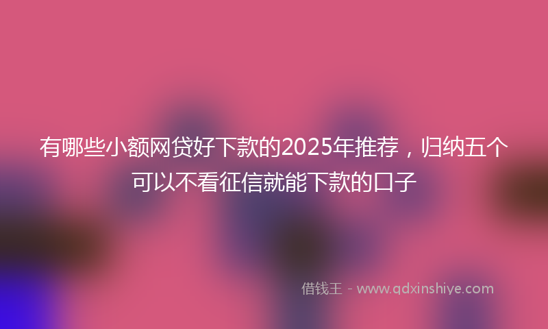 有哪些小额网贷好下款的2025年推荐，归纳五个可以不看征信就能下款的口子