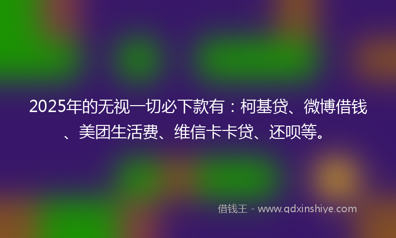 2025年的无视一切必下款有：柯基贷、微博借钱、美团生活费、维信卡卡贷、还呗等。