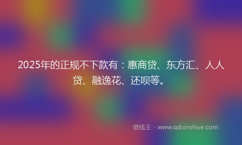 2025年的正规不下款有：惠商贷、东方汇、人人贷、融逸花、还呗等。