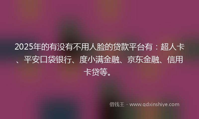 2025年的有没有不用人脸的贷款平台有：超人卡、平安口袋银行、度小满金融、京东金融、信用卡贷等。