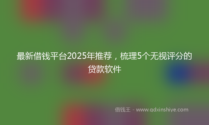 最新借钱平台2025年推荐，梳理5个无视评分的贷款软件