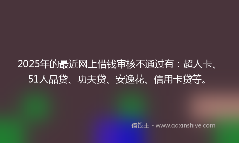 2025年的最近网上借钱审核不通过有：超人卡、51人品贷、功夫贷、安逸花、信用卡贷等。
