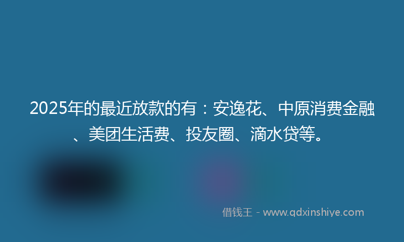 2025年的最近放款的有：安逸花、中原消费金融、美团生活费、投友圈、滴水贷等。