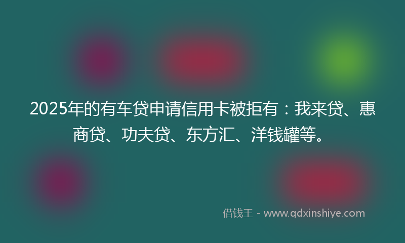 2025年的有车贷申请信用卡被拒有：我来贷、惠商贷、功夫贷、东方汇、洋钱罐等。