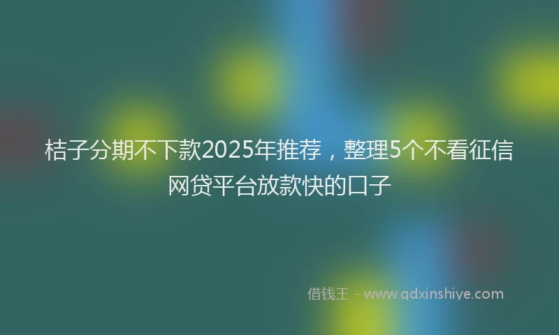 桔子分期不下款2025年推荐，整理5个不看征信网贷平台放款快的口子