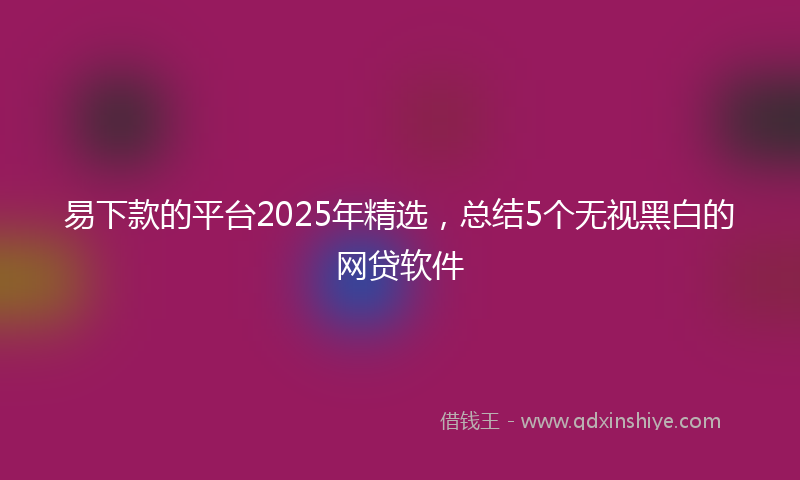 易下款的平台2025年精选，总结5个无视黑白的网贷软件