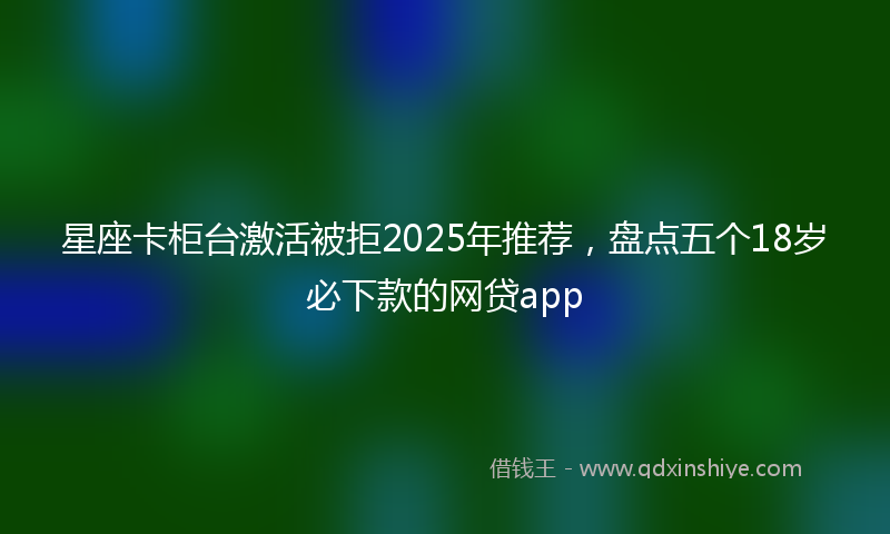 星座卡柜台激活被拒2025年推荐，盘点五个18岁必下款的网贷app