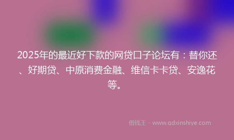 2025年的最近好下款的网贷口子论坛有：替你还、好期贷、中原消费金融、维信卡卡贷、安逸花等。