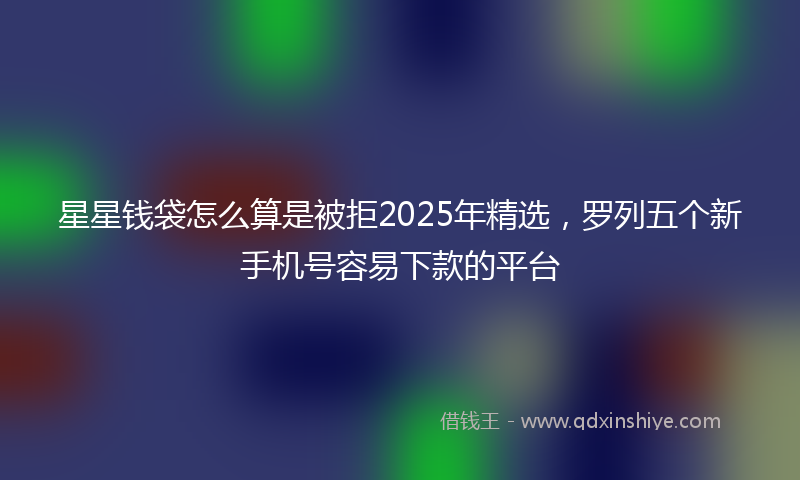 星星钱袋怎么算是被拒2025年精选，罗列五个新手机号容易下款的平台