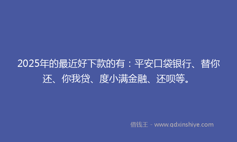 2025年的最近好下款的有：平安口袋银行、替你还、你我贷、度小满金融、还呗等。
