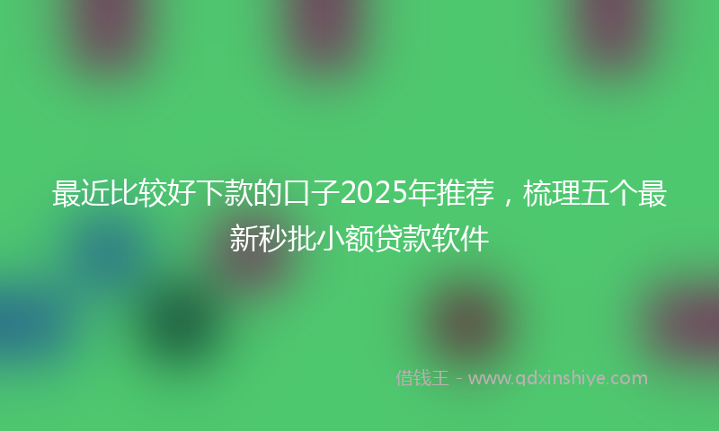 最近比较好下款的口子2025年推荐，梳理五个最新秒批小额贷款软件