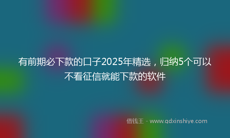 有前期必下款的口子2025年精选，归纳5个可以不看征信就能下款的软件