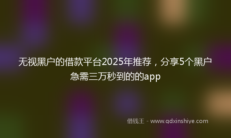 无视黑户的借款平台2025年推荐，分享5个黑户急需三万秒到的的app