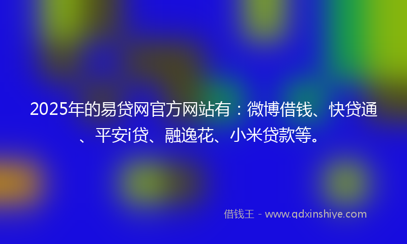 2025年的易贷网官方网站有：微博借钱、快贷通、平安i贷、融逸花、小米贷款等。