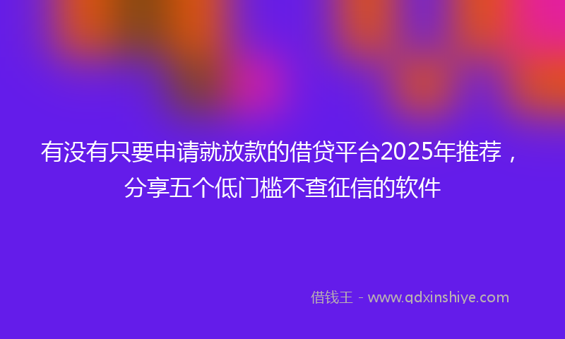 有没有只要申请就放款的借贷平台2025年推荐，分享五个低门槛不查征信的软件
