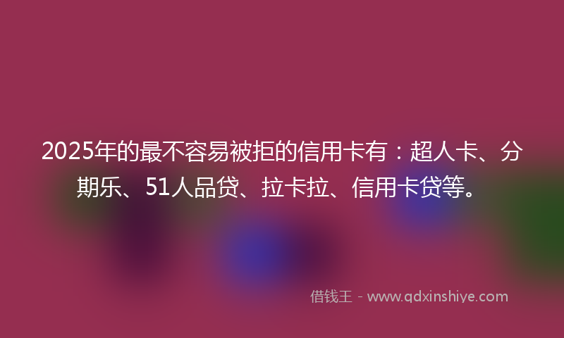 2025年的最不容易被拒的信用卡有：超人卡、分期乐、51人品贷、拉卡拉、信用卡贷等。