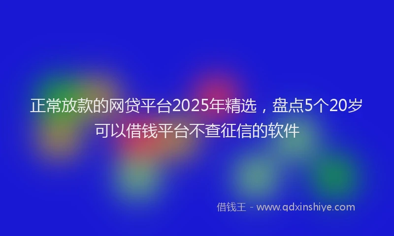 正常放款的网贷平台2025年精选，盘点5个20岁可以借钱平台不查征信的软件