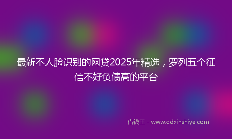 最新不人脸识别的网贷2025年精选，罗列五个征信不好负债高的平台